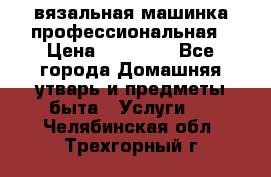 вязальная машинка профессиональная › Цена ­ 15 000 - Все города Домашняя утварь и предметы быта » Услуги   . Челябинская обл.,Трехгорный г.